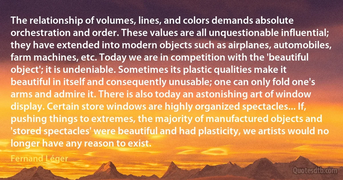 The relationship of volumes, lines, and colors demands absolute orchestration and order. These values are all unquestionable influential; they have extended into modern objects such as airplanes, automobiles, farm machines, etc. Today we are in competition with the 'beautiful object'; it is undeniable. Sometimes its plastic qualities make it beautiful in itself and consequently unusable; one can only fold one's arms and admire it. There is also today an astonishing art of window display. Certain store windows are highly organized spectacles... If, pushing things to extremes, the majority of manufactured objects and 'stored spectacles' were beautiful and had plasticity, we artists would no longer have any reason to exist. (Fernand Léger)