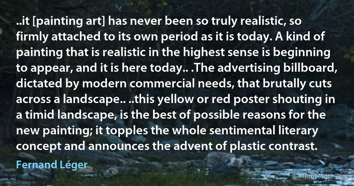 ..it [painting art] has never been so truly realistic, so firmly attached to its own period as it is today. A kind of painting that is realistic in the highest sense is beginning to appear, and it is here today.. .The advertising billboard, dictated by modern commercial needs, that brutally cuts across a landscape.. ..this yellow or red poster shouting in a timid landscape, is the best of possible reasons for the new painting; it topples the whole sentimental literary concept and announces the advent of plastic contrast. (Fernand Léger)