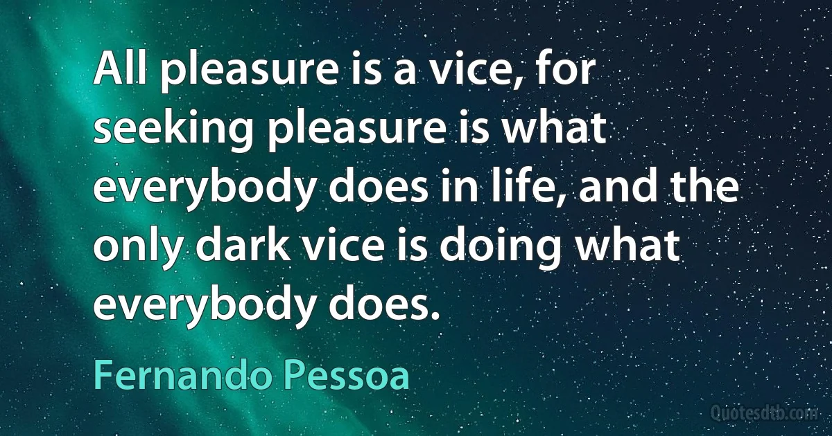 All pleasure is a vice, for seeking pleasure is what everybody does in life, and the only dark vice is doing what everybody does. (Fernando Pessoa)