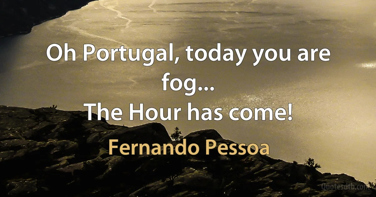 Oh Portugal, today you are fog...
The Hour has come! (Fernando Pessoa)