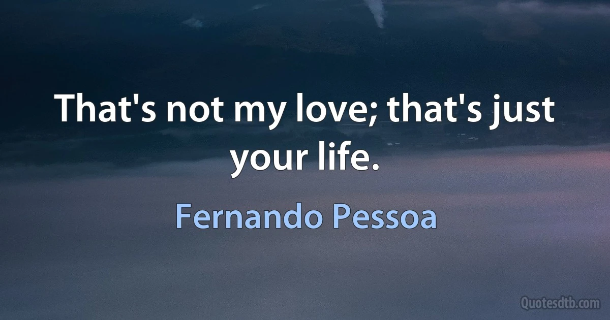 That's not my love; that's just your life. (Fernando Pessoa)