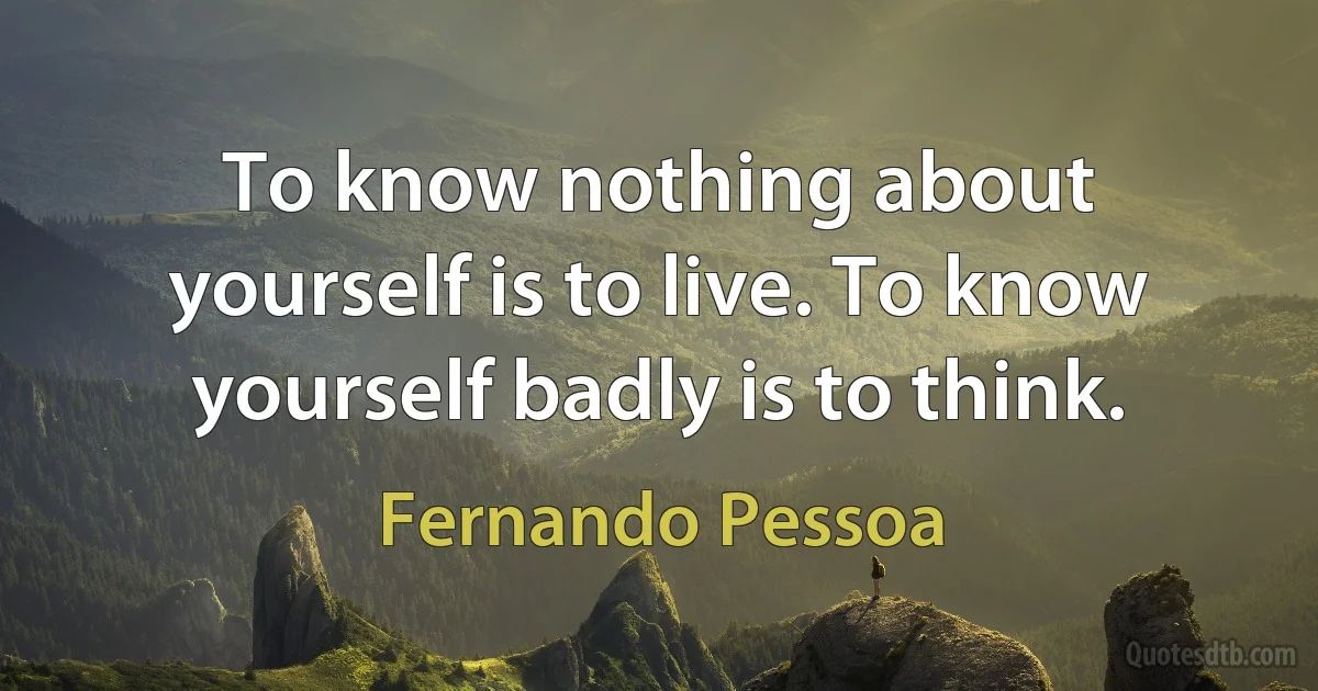 To know nothing about yourself is to live. To know yourself badly is to think. (Fernando Pessoa)