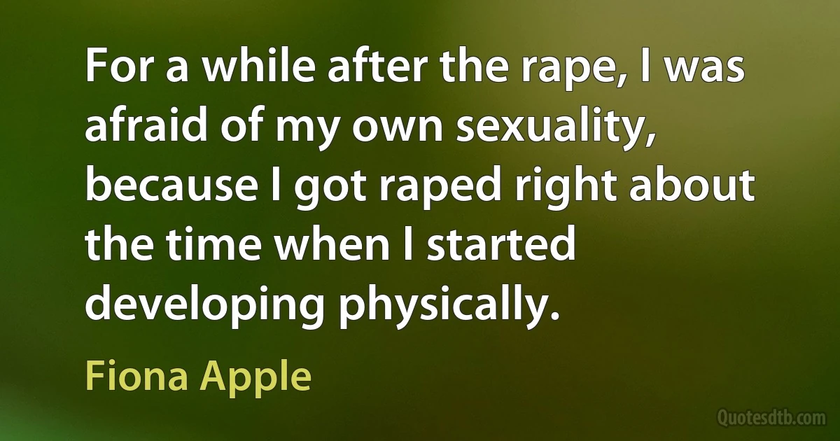 For a while after the rape, I was afraid of my own sexuality, because I got raped right about the time when I started developing physically. (Fiona Apple)