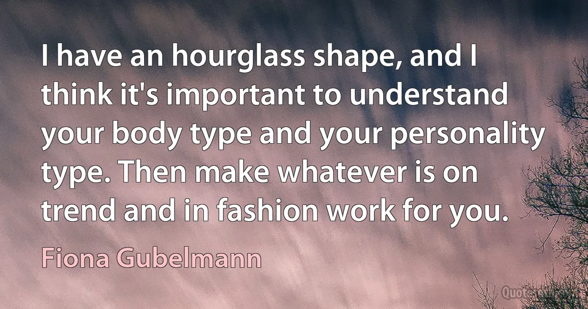 I have an hourglass shape, and I think it's important to understand your body type and your personality type. Then make whatever is on trend and in fashion work for you. (Fiona Gubelmann)