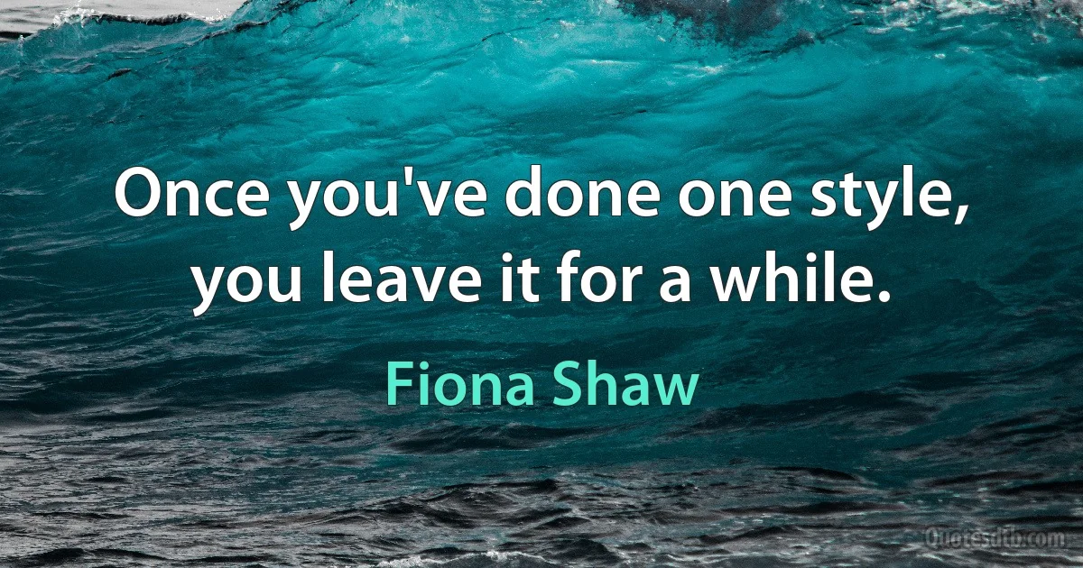 Once you've done one style, you leave it for a while. (Fiona Shaw)