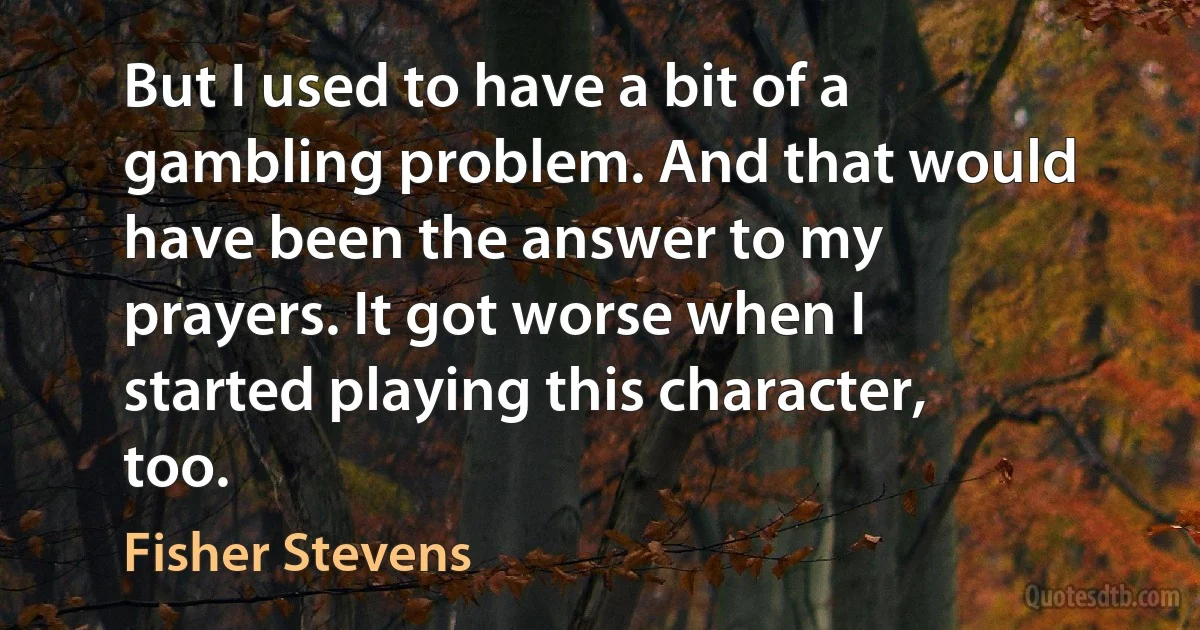 But I used to have a bit of a gambling problem. And that would have been the answer to my prayers. It got worse when I started playing this character, too. (Fisher Stevens)