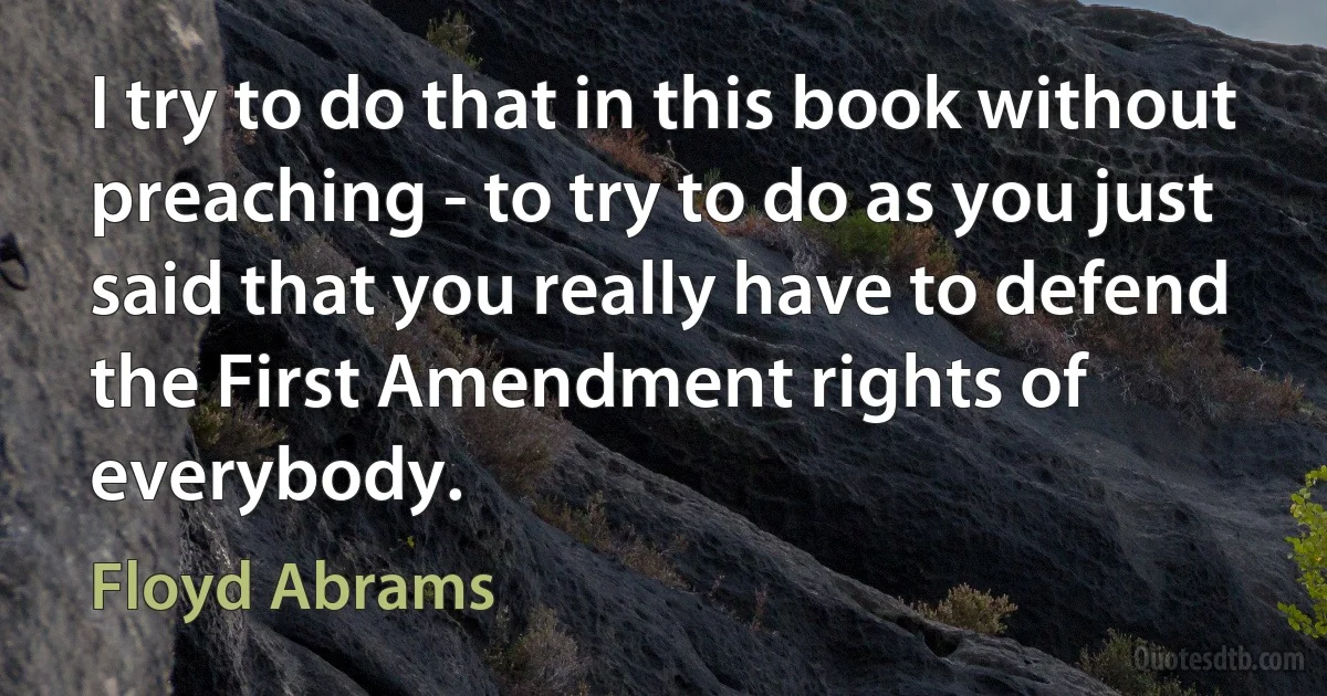 I try to do that in this book without preaching - to try to do as you just said that you really have to defend the First Amendment rights of everybody. (Floyd Abrams)