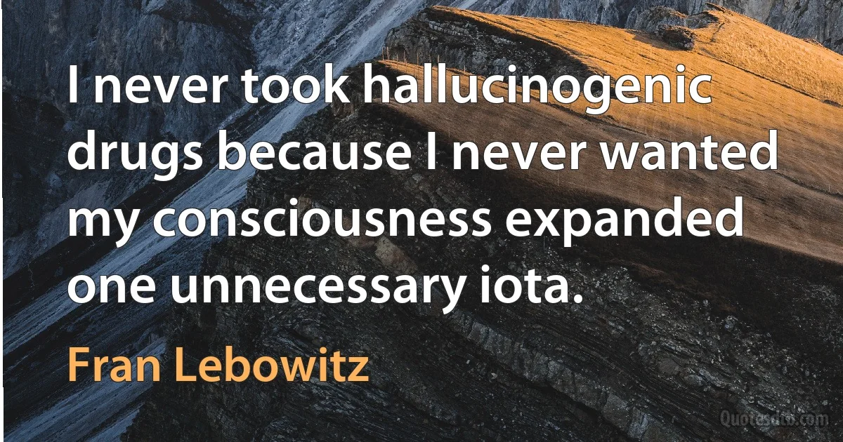 I never took hallucinogenic drugs because I never wanted my consciousness expanded one unnecessary iota. (Fran Lebowitz)