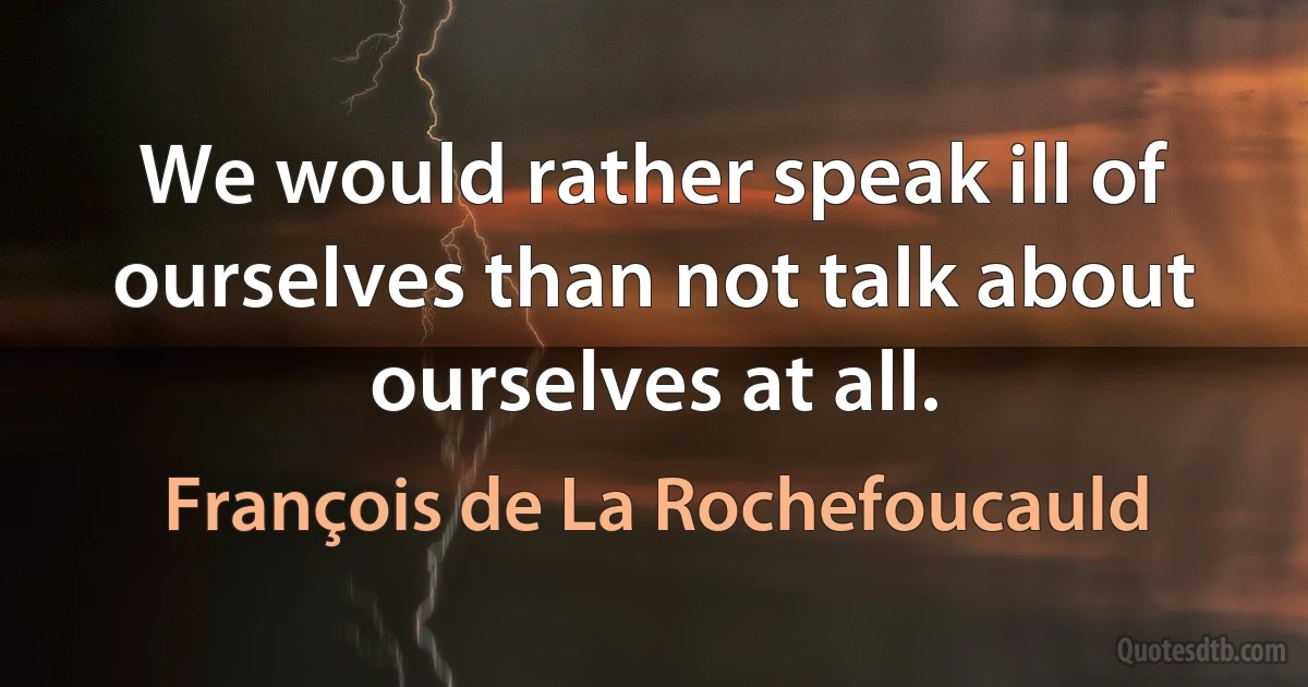 We would rather speak ill of ourselves than not talk about ourselves at all. (François de La Rochefoucauld)