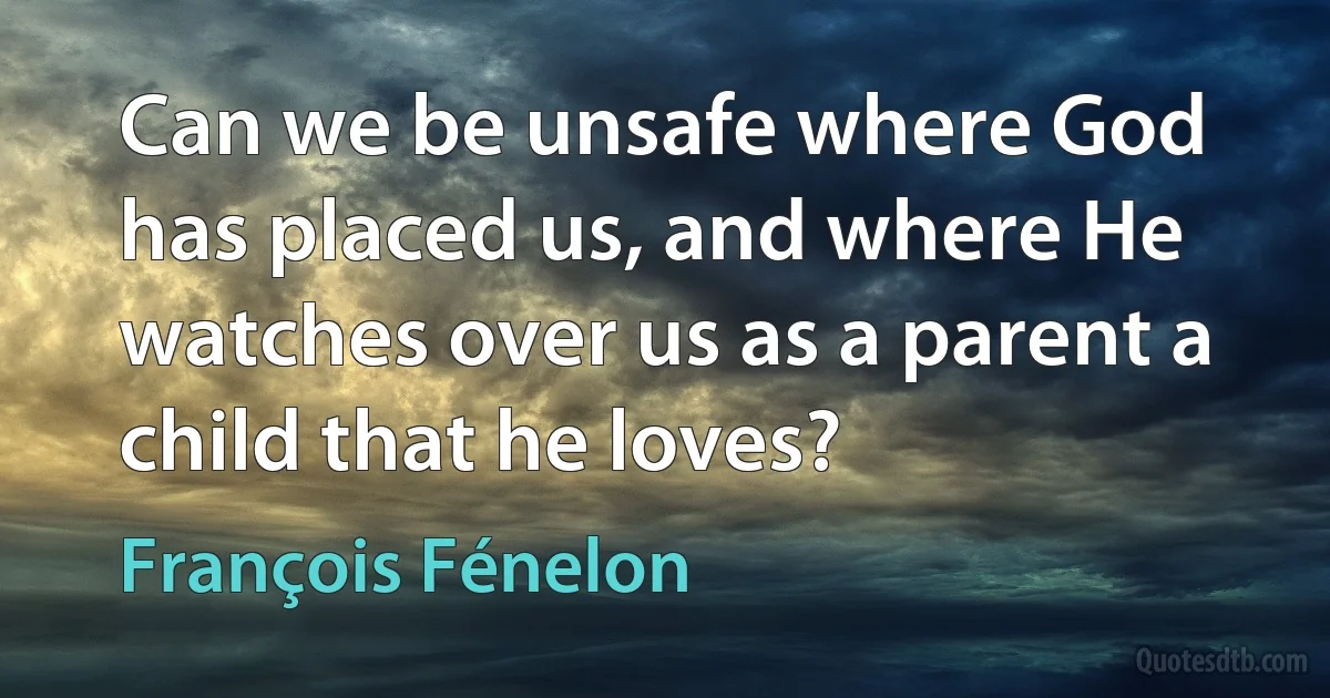 Can we be unsafe where God has placed us, and where He watches over us as a parent a child that he loves? (François Fénelon)