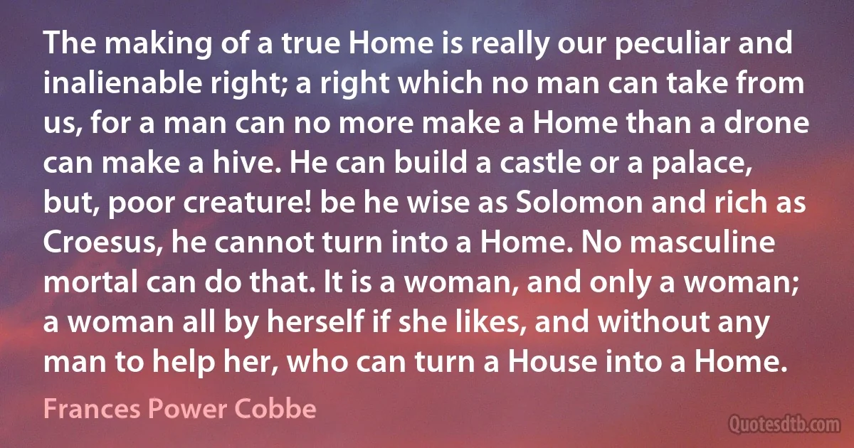 The making of a true Home is really our peculiar and inalienable right; a right which no man can take from us, for a man can no more make a Home than a drone can make a hive. He can build a castle or a palace, but, poor creature! be he wise as Solomon and rich as Croesus, he cannot turn into a Home. No masculine mortal can do that. It is a woman, and only a woman; a woman all by herself if she likes, and without any man to help her, who can turn a House into a Home. (Frances Power Cobbe)