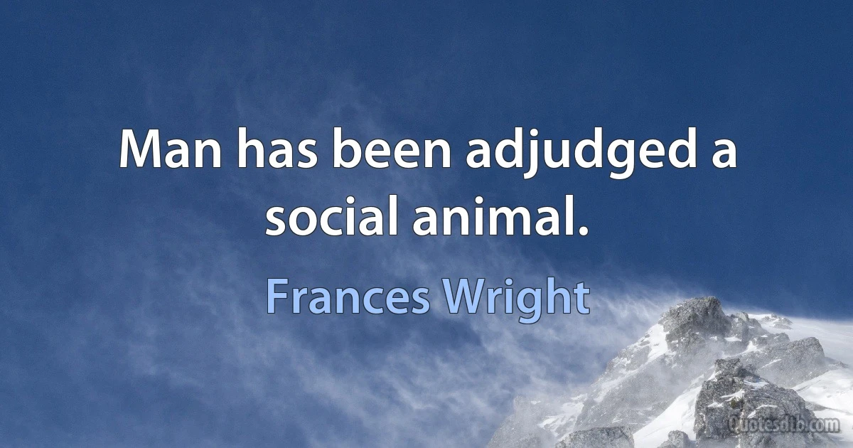 Man has been adjudged a social animal. (Frances Wright)