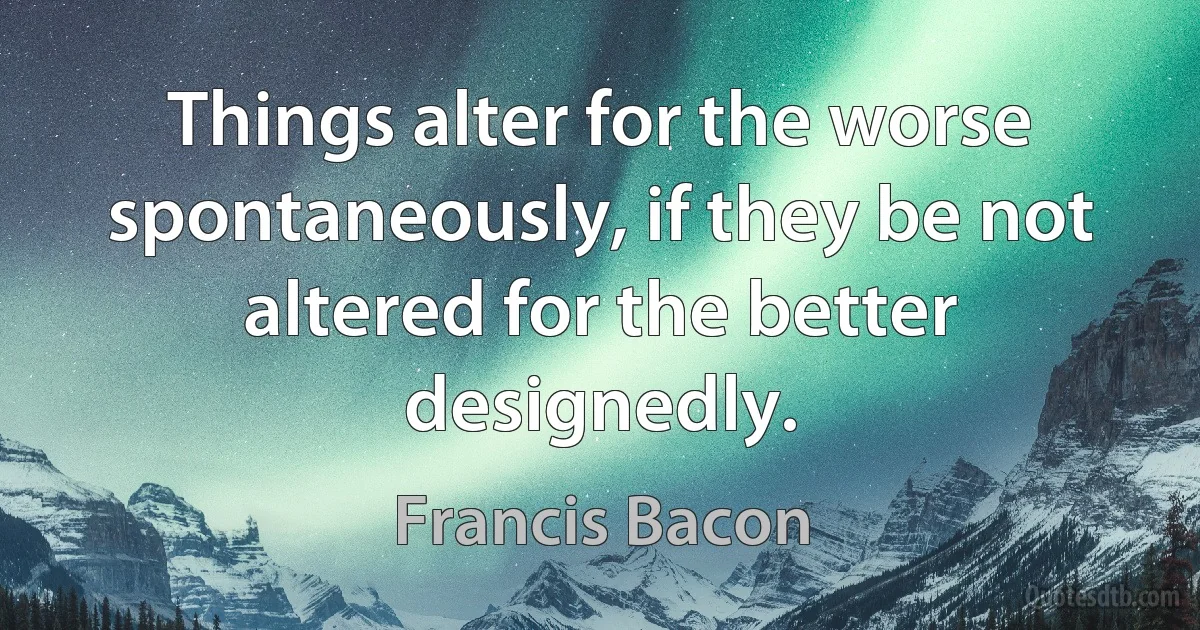 Things alter for the worse spontaneously, if they be not altered for the better designedly. (Francis Bacon)