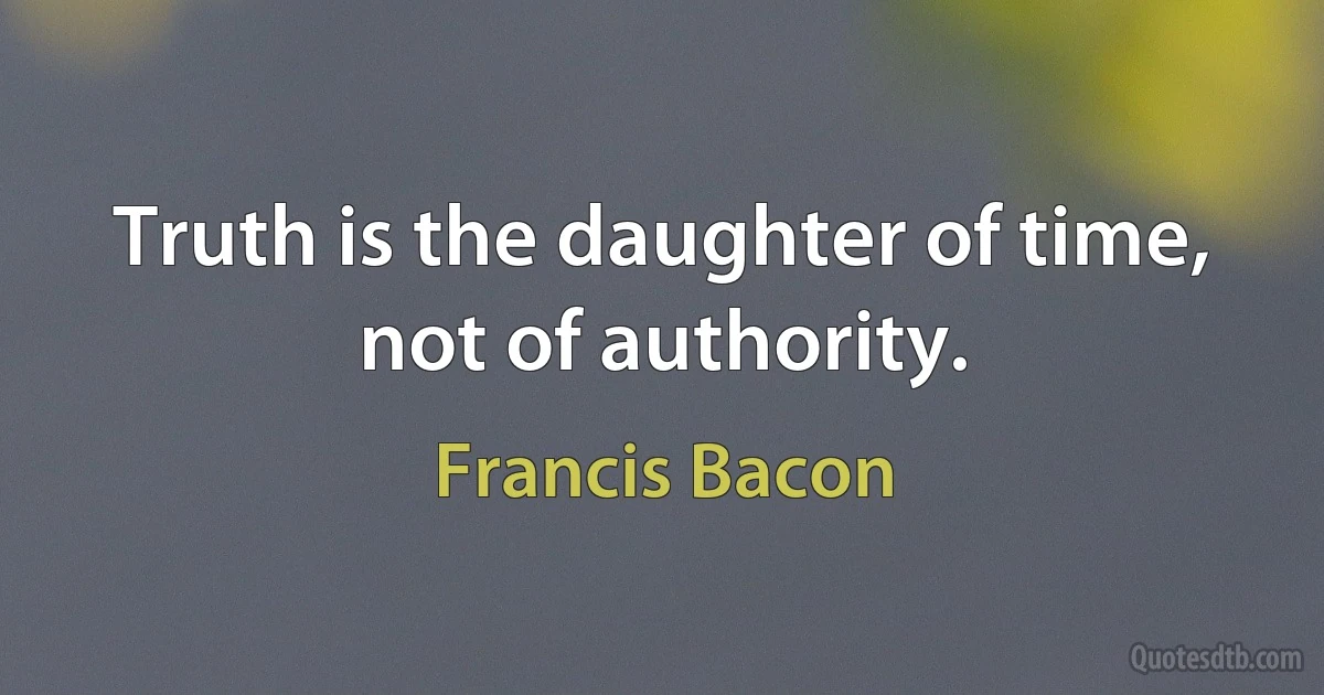 Truth is the daughter of time, not of authority. (Francis Bacon)