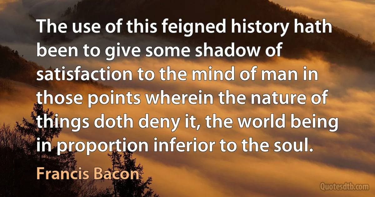 The use of this feigned history hath been to give some shadow of satisfaction to the mind of man in those points wherein the nature of things doth deny it, the world being in proportion inferior to the soul. (Francis Bacon)