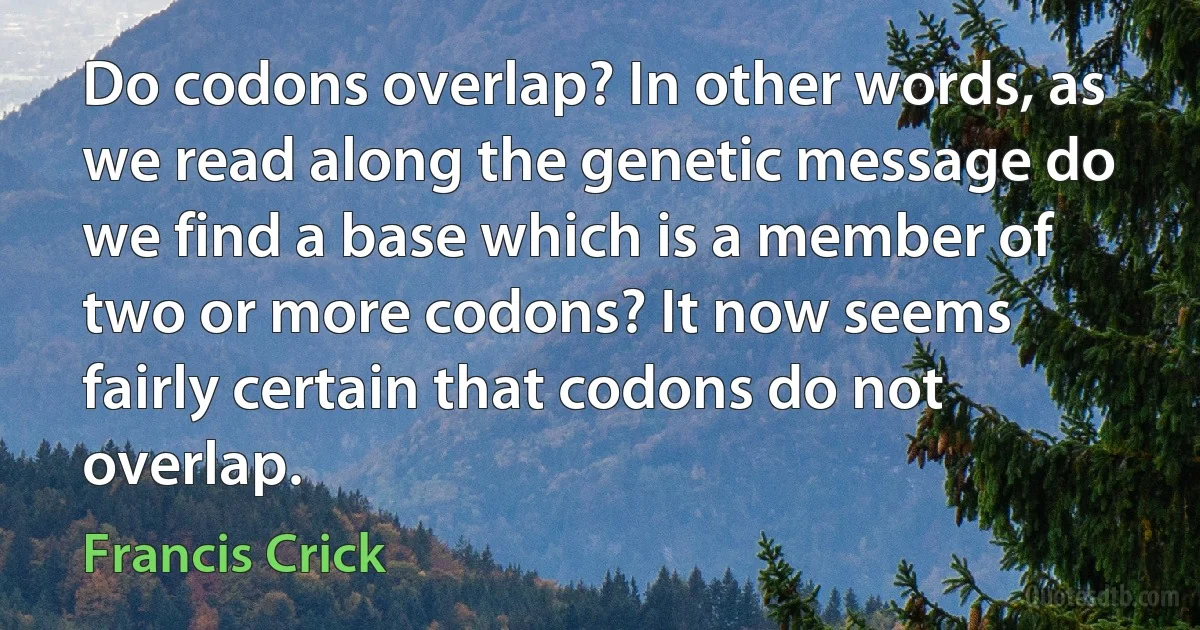 Do codons overlap? In other words, as we read along the genetic message do we find a base which is a member of two or more codons? It now seems fairly certain that codons do not overlap. (Francis Crick)