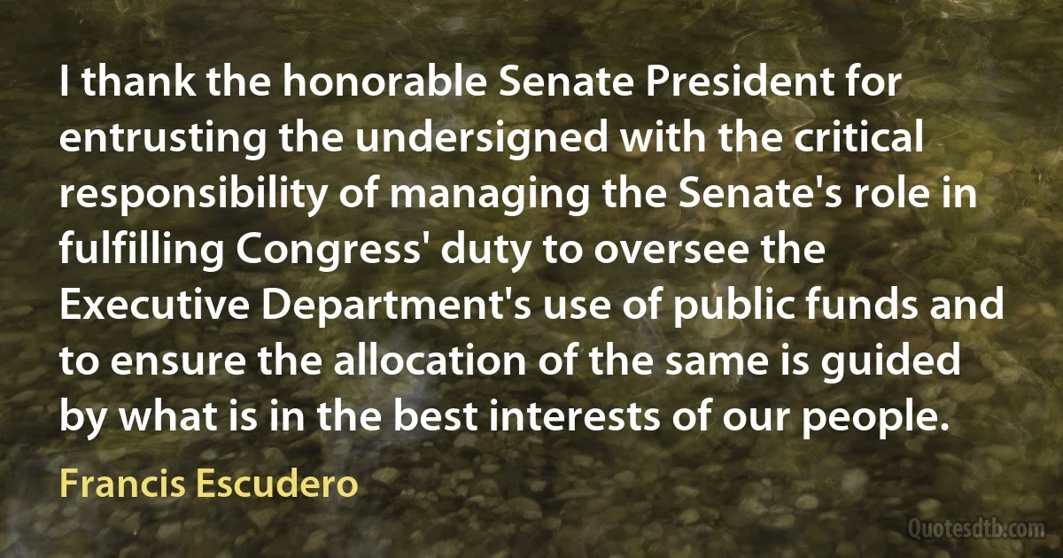 I thank the honorable Senate President for entrusting the undersigned with the critical responsibility of managing the Senate's role in fulfilling Congress' duty to oversee the Executive Department's use of public funds and to ensure the allocation of the same is guided by what is in the best interests of our people. (Francis Escudero)