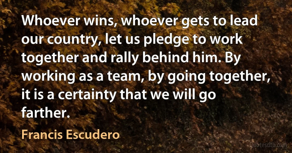 Whoever wins, whoever gets to lead our country, let us pledge to work together and rally behind him. By working as a team, by going together, it is a certainty that we will go farther. (Francis Escudero)