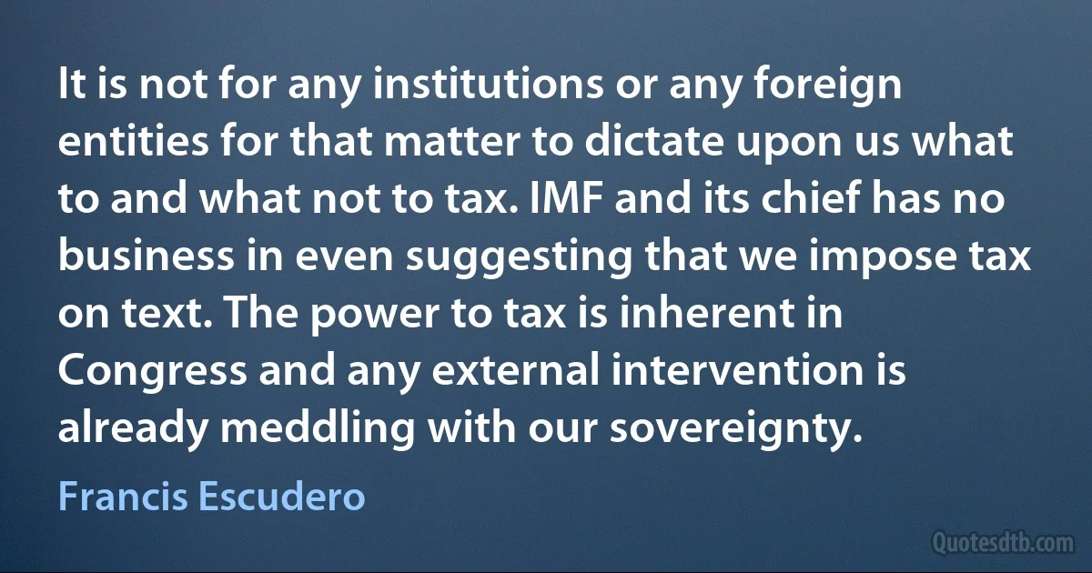 It is not for any institutions or any foreign entities for that matter to dictate upon us what to and what not to tax. IMF and its chief has no business in even suggesting that we impose tax on text. The power to tax is inherent in Congress and any external intervention is already meddling with our sovereignty. (Francis Escudero)