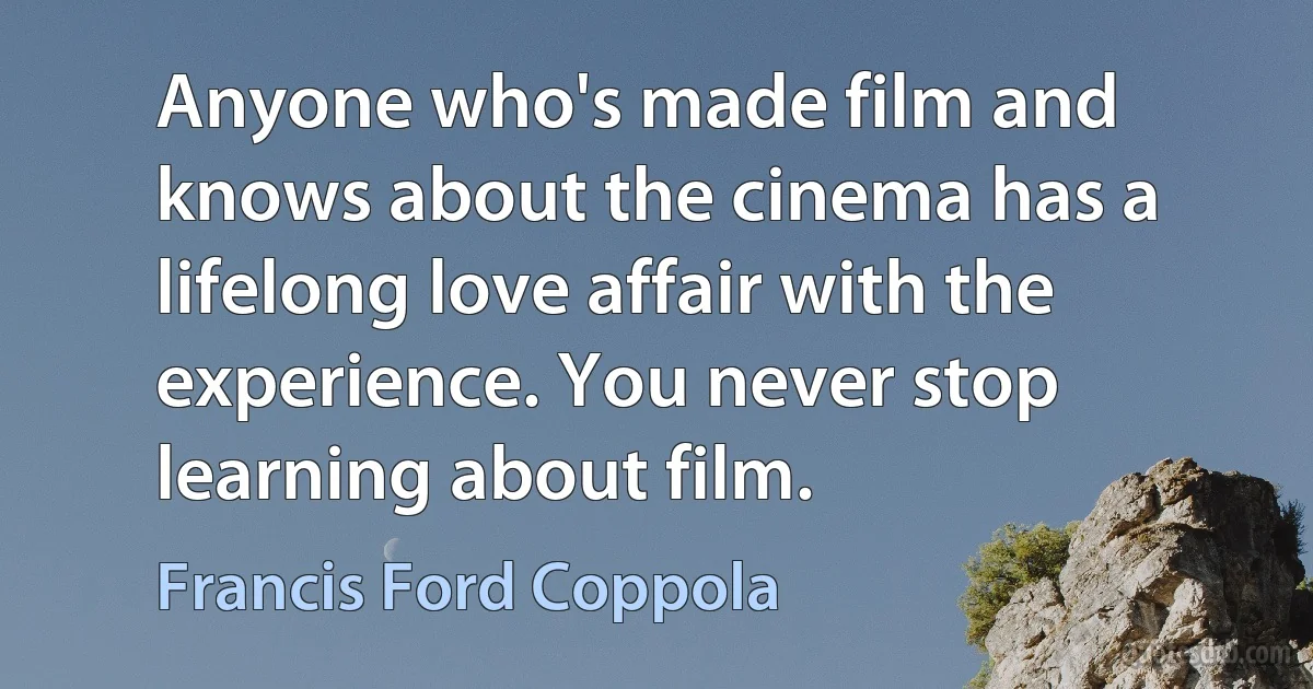 Anyone who's made film and knows about the cinema has a lifelong love affair with the experience. You never stop learning about film. (Francis Ford Coppola)