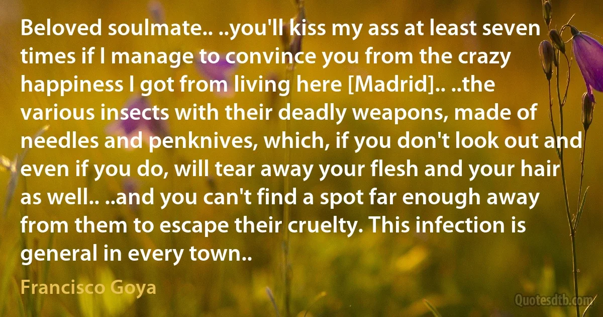 Beloved soulmate.. ..you'll kiss my ass at least seven times if I manage to convince you from the crazy happiness I got from living here [Madrid].. ..the various insects with their deadly weapons, made of needles and penknives, which, if you don't look out and even if you do, will tear away your flesh and your hair as well.. ..and you can't find a spot far enough away from them to escape their cruelty. This infection is general in every town.. (Francisco Goya)