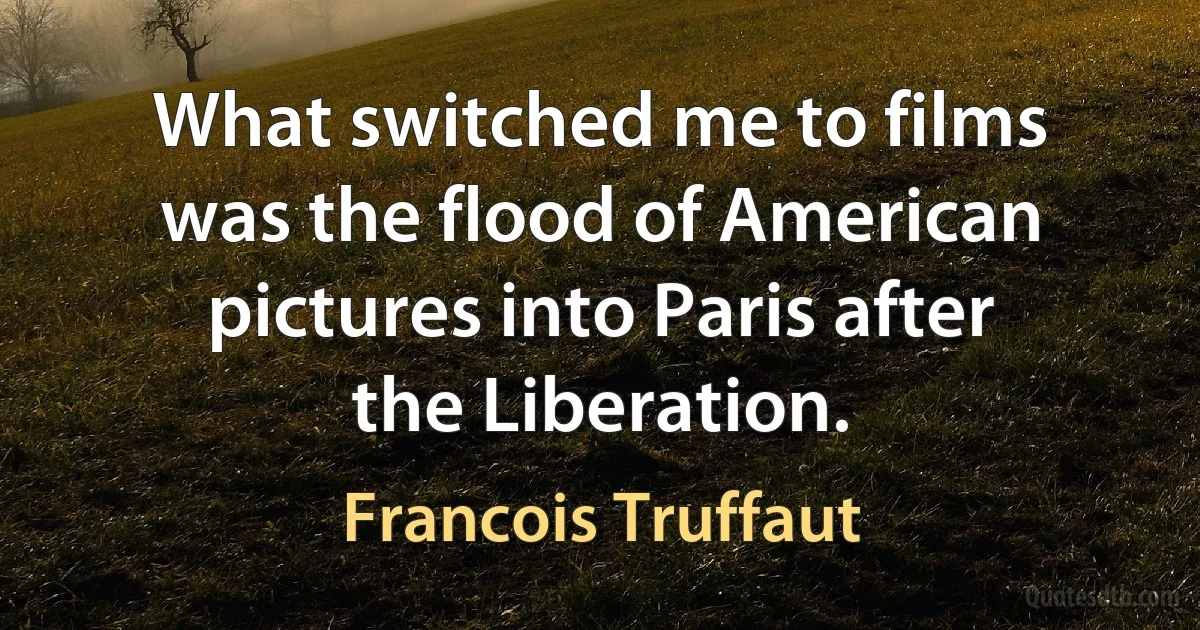 What switched me to films was the flood of American pictures into Paris after the Liberation. (Francois Truffaut)