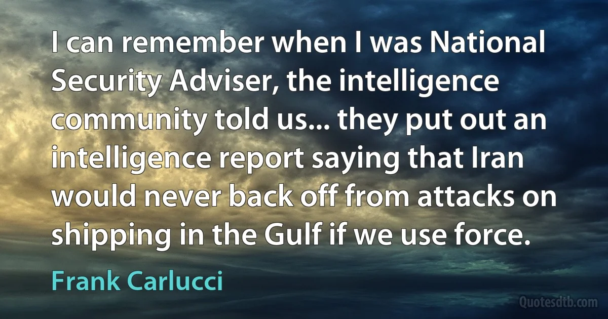 I can remember when I was National Security Adviser, the intelligence community told us... they put out an intelligence report saying that Iran would never back off from attacks on shipping in the Gulf if we use force. (Frank Carlucci)