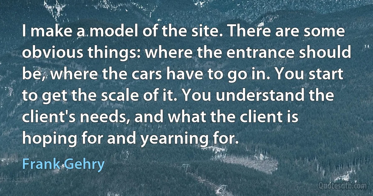 I make a model of the site. There are some obvious things: where the entrance should be, where the cars have to go in. You start to get the scale of it. You understand the client's needs, and what the client is hoping for and yearning for. (Frank Gehry)