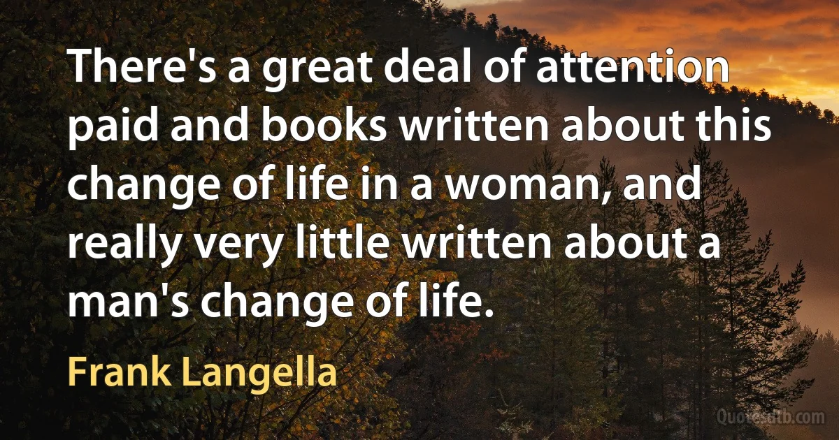 There's a great deal of attention paid and books written about this change of life in a woman, and really very little written about a man's change of life. (Frank Langella)