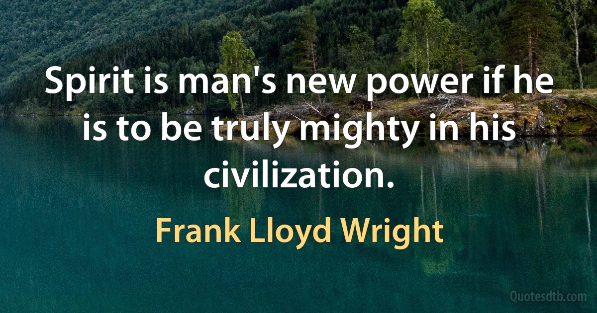 Spirit is man's new power if he is to be truly mighty in his civilization. (Frank Lloyd Wright)