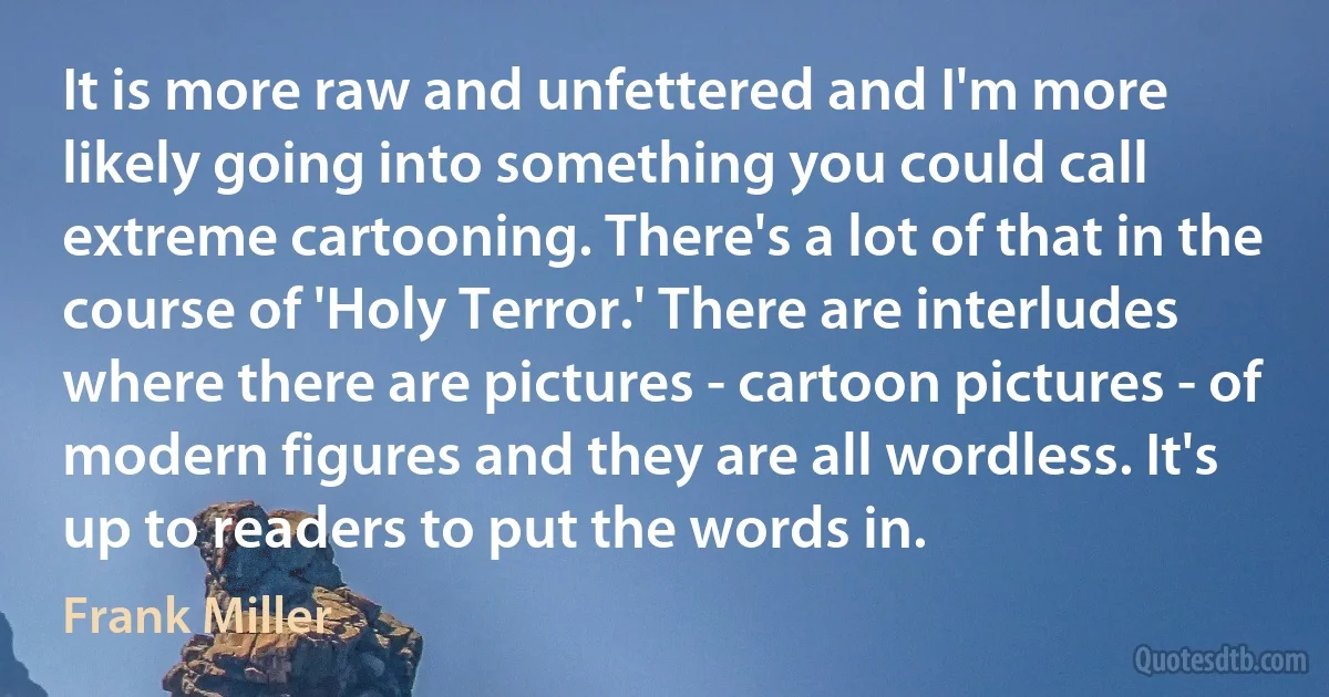 It is more raw and unfettered and I'm more likely going into something you could call extreme cartooning. There's a lot of that in the course of 'Holy Terror.' There are interludes where there are pictures - cartoon pictures - of modern figures and they are all wordless. It's up to readers to put the words in. (Frank Miller)