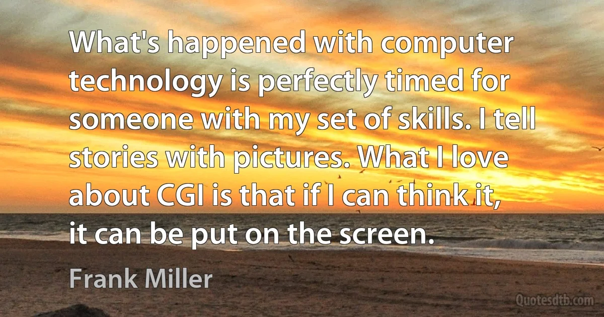 What's happened with computer technology is perfectly timed for someone with my set of skills. I tell stories with pictures. What I love about CGI is that if I can think it, it can be put on the screen. (Frank Miller)