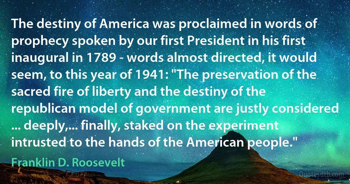 The destiny of America was proclaimed in words of prophecy spoken by our first President in his first inaugural in 1789 - words almost directed, it would seem, to this year of 1941: "The preservation of the sacred fire of liberty and the destiny of the republican model of government are justly considered ... deeply,... finally, staked on the experiment intrusted to the hands of the American people." (Franklin D. Roosevelt)