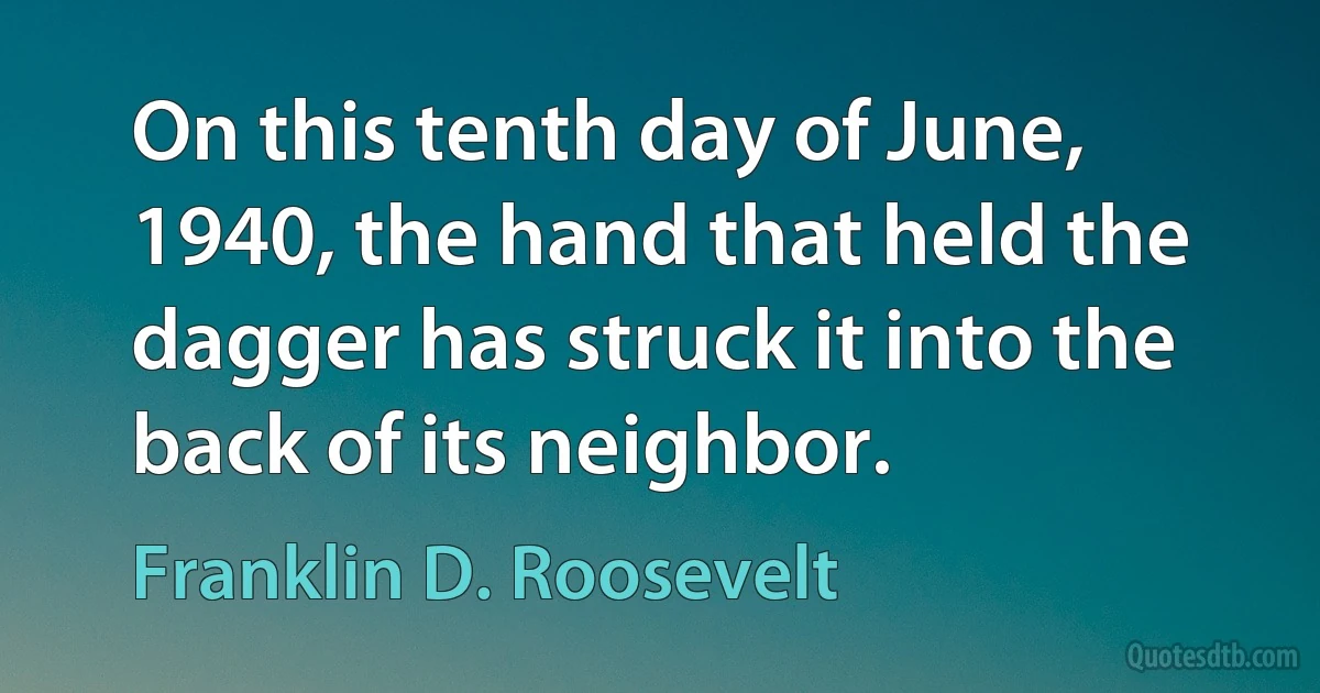 On this tenth day of June, 1940, the hand that held the dagger has struck it into the back of its neighbor. (Franklin D. Roosevelt)