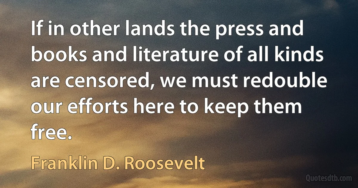 If in other lands the press and books and literature of all kinds are censored, we must redouble our efforts here to keep them free. (Franklin D. Roosevelt)