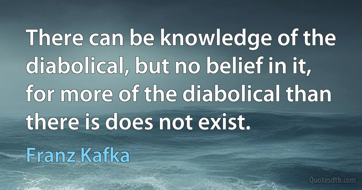 There can be knowledge of the diabolical, but no belief in it, for more of the diabolical than there is does not exist. (Franz Kafka)