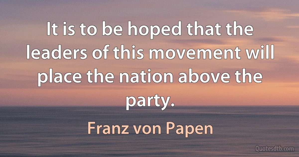 It is to be hoped that the leaders of this movement will place the nation above the party. (Franz von Papen)