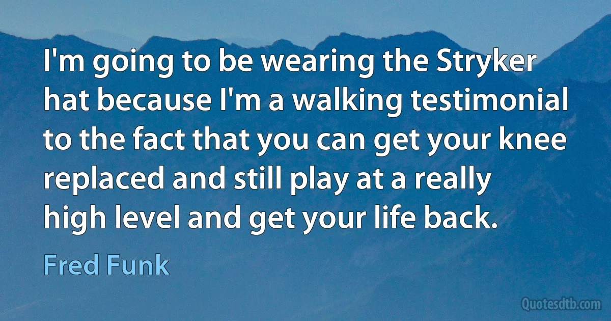 I'm going to be wearing the Stryker hat because I'm a walking testimonial to the fact that you can get your knee replaced and still play at a really high level and get your life back. (Fred Funk)