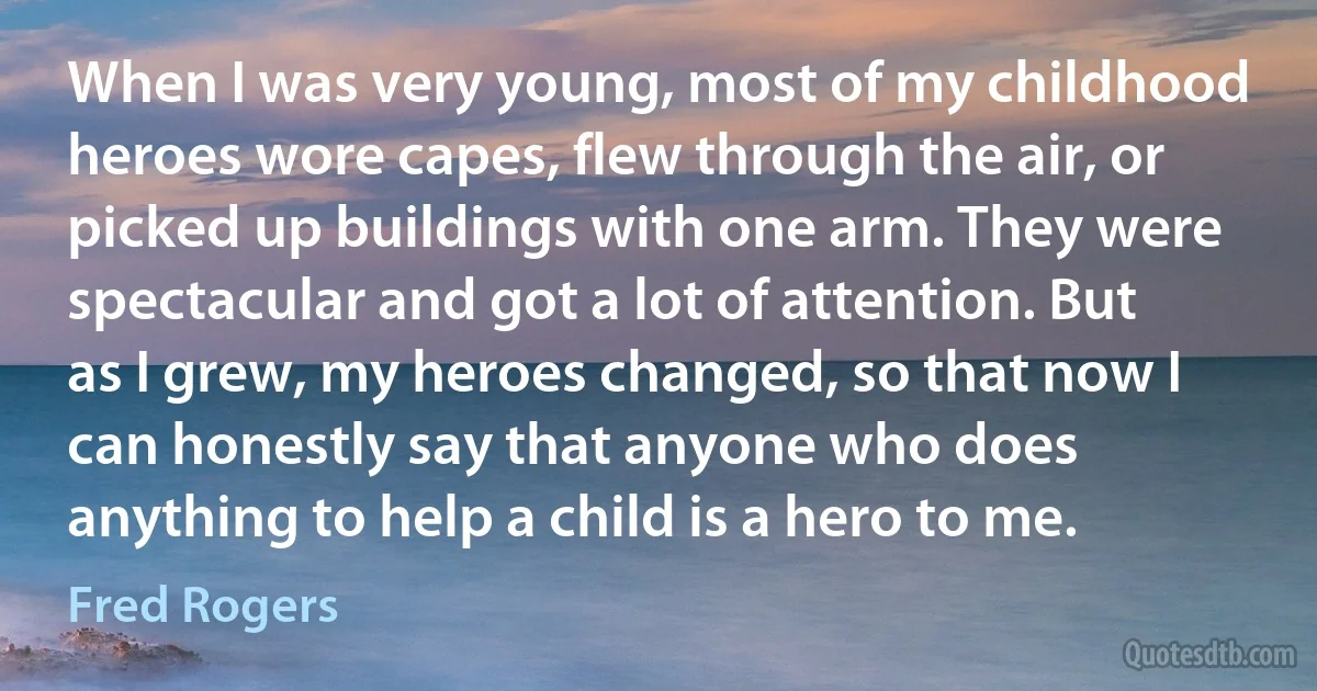 When I was very young, most of my childhood heroes wore capes, flew through the air, or picked up buildings with one arm. They were spectacular and got a lot of attention. But as I grew, my heroes changed, so that now I can honestly say that anyone who does anything to help a child is a hero to me. (Fred Rogers)