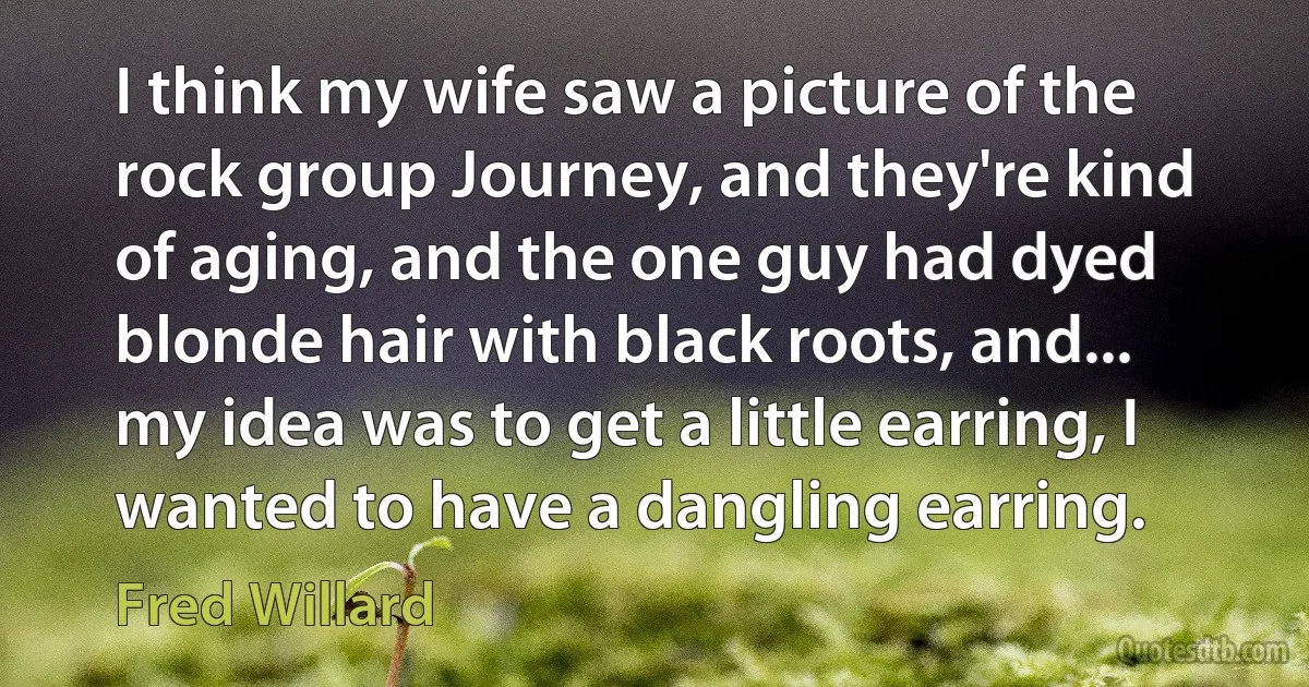 I think my wife saw a picture of the rock group Journey, and they're kind of aging, and the one guy had dyed blonde hair with black roots, and... my idea was to get a little earring, I wanted to have a dangling earring. (Fred Willard)