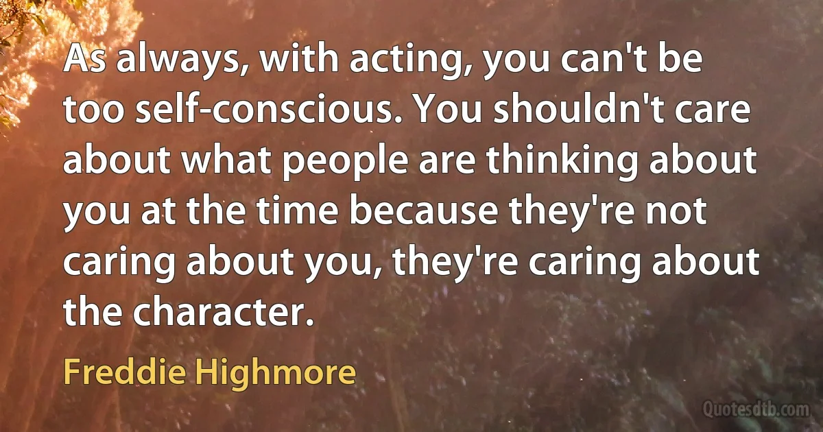 As always, with acting, you can't be too self-conscious. You shouldn't care about what people are thinking about you at the time because they're not caring about you, they're caring about the character. (Freddie Highmore)