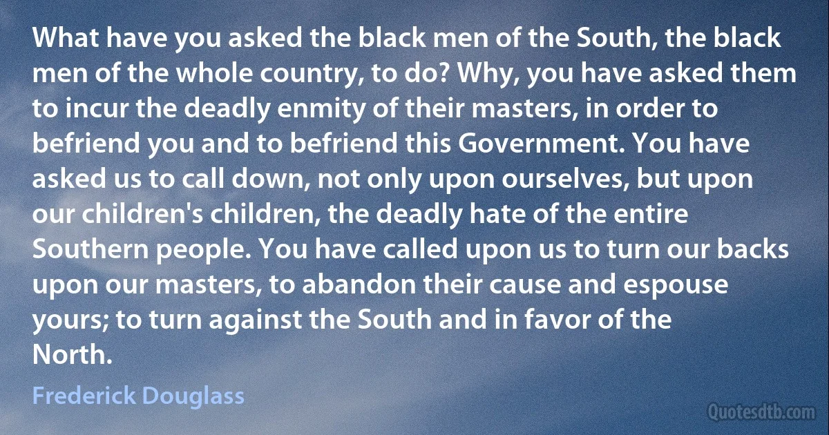 What have you asked the black men of the South, the black men of the whole country, to do? Why, you have asked them to incur the deadly enmity of their masters, in order to befriend you and to befriend this Government. You have asked us to call down, not only upon ourselves, but upon our children's children, the deadly hate of the entire Southern people. You have called upon us to turn our backs upon our masters, to abandon their cause and espouse yours; to turn against the South and in favor of the North. (Frederick Douglass)