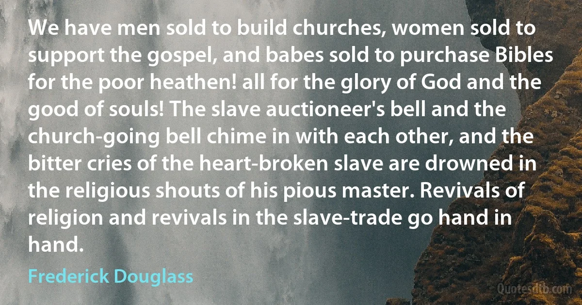 We have men sold to build churches, women sold to support the gospel, and babes sold to purchase Bibles for the poor heathen! all for the glory of God and the good of souls! The slave auctioneer's bell and the church-going bell chime in with each other, and the bitter cries of the heart-broken slave are drowned in the religious shouts of his pious master. Revivals of religion and revivals in the slave-trade go hand in hand. (Frederick Douglass)