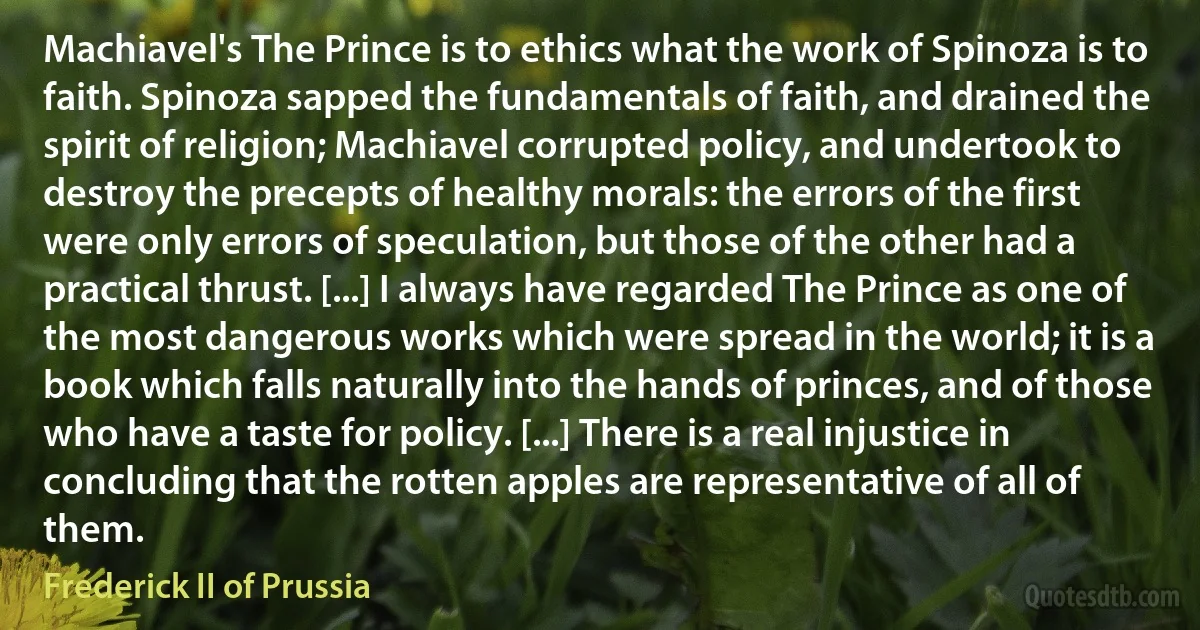 Machiavel's The Prince is to ethics what the work of Spinoza is to faith. Spinoza sapped the fundamentals of faith, and drained the spirit of religion; Machiavel corrupted policy, and undertook to destroy the precepts of healthy morals: the errors of the first were only errors of speculation, but those of the other had a practical thrust. [...] I always have regarded The Prince as one of the most dangerous works which were spread in the world; it is a book which falls naturally into the hands of princes, and of those who have a taste for policy. [...] There is a real injustice in concluding that the rotten apples are representative of all of them. (Frederick II of Prussia)