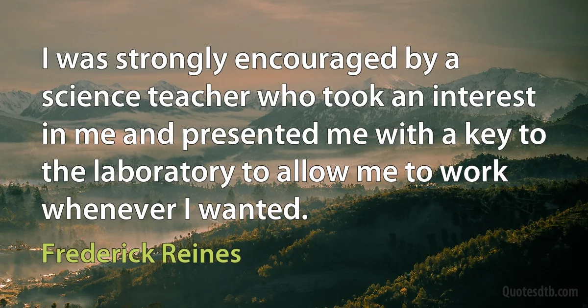 I was strongly encouraged by a science teacher who took an interest in me and presented me with a key to the laboratory to allow me to work whenever I wanted. (Frederick Reines)