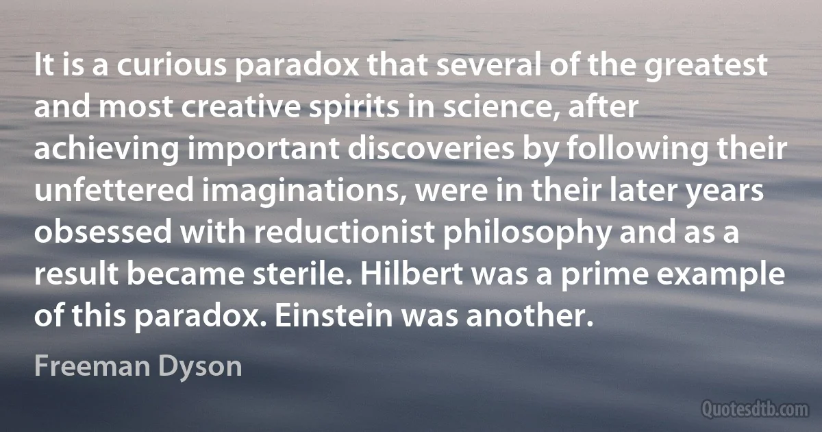 It is a curious paradox that several of the greatest and most creative spirits in science, after achieving important discoveries by following their unfettered imaginations, were in their later years obsessed with reductionist philosophy and as a result became sterile. Hilbert was a prime example of this paradox. Einstein was another. (Freeman Dyson)