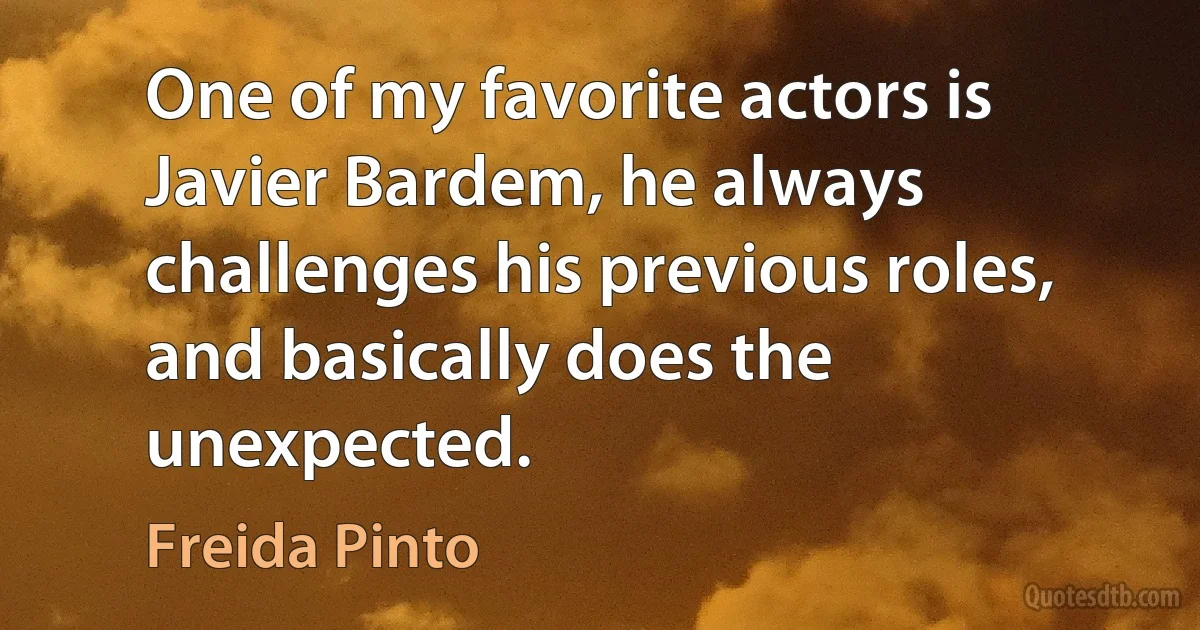 One of my favorite actors is Javier Bardem, he always challenges his previous roles, and basically does the unexpected. (Freida Pinto)