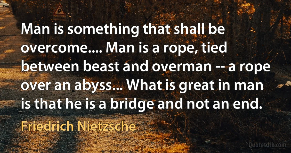 Man is something that shall be overcome.... Man is a rope, tied between beast and overman -- a rope over an abyss... What is great in man is that he is a bridge and not an end. (Friedrich Nietzsche)