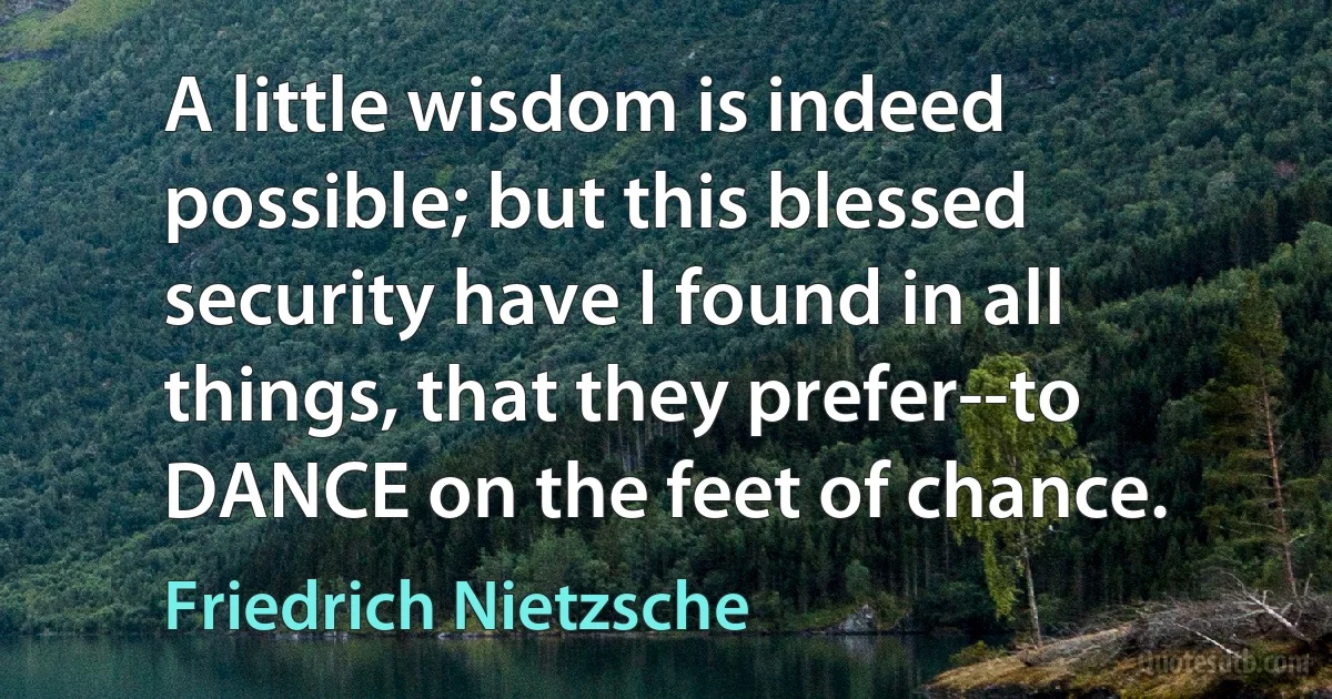 A little wisdom is indeed possible; but this blessed security have I found in all things, that they prefer--to DANCE on the feet of chance. (Friedrich Nietzsche)