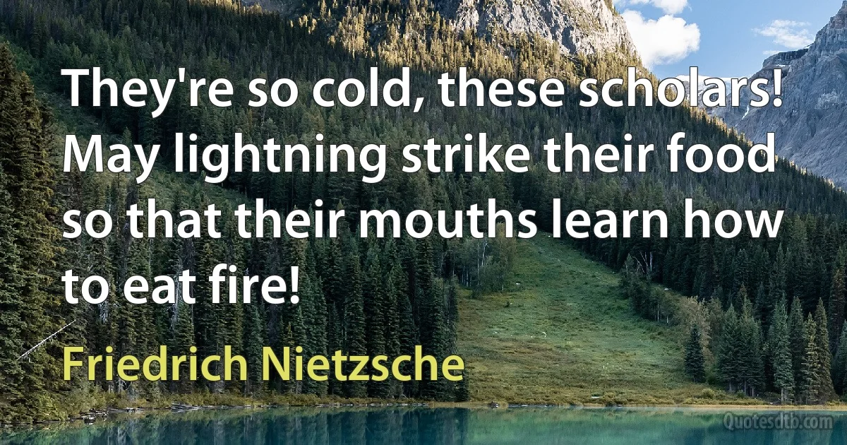 They're so cold, these scholars!
May lightning strike their food
so that their mouths learn how
to eat fire! (Friedrich Nietzsche)